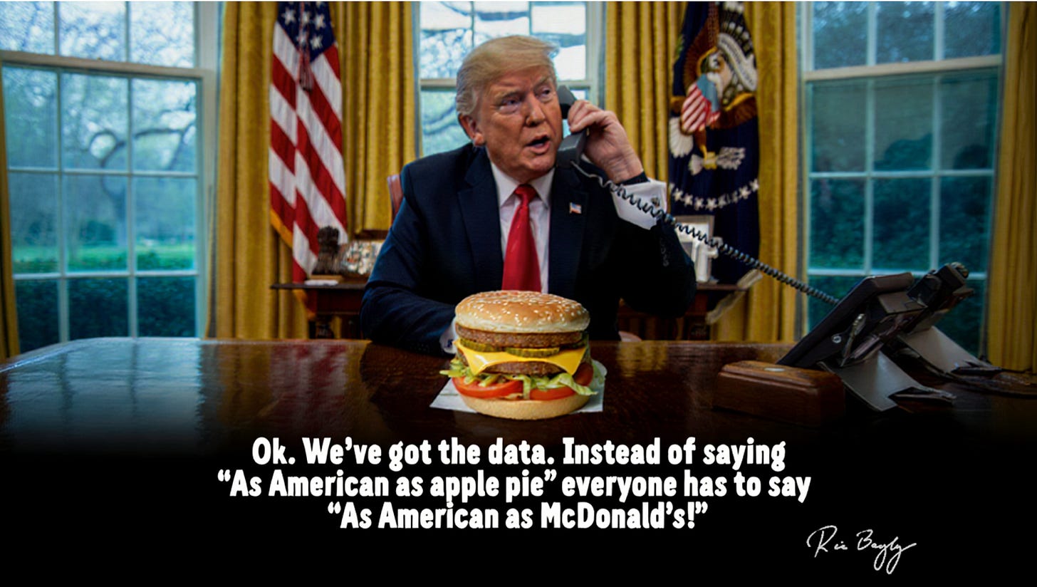 Trump in the Oval Office on the phone, with a Big Mac in front of him on the desk. He says "Ok. We've got the data. Instead of saying "As American as apple pie" everyone has to say "As American as McDonald's!""