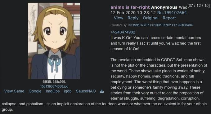 anime is far-right Anonymous Wed[37/12/15] 12 Feb 2020 10:28:12 No.199107664 View Reply Original Report Quoted By: >>199107707 >>199107762 >>199108404 >>243474982 It was K-On! You can't cross certain mental barriers and turn really Fascist until you've watched the first season of K-On!. The revelation embedded in CGDCT SOL moe shows is not the plot or the characters, but the presentation of the world. These shows take place in worlds of safety, security, happy homes, living traditions, and full employment. The worst thing that ever happens is a pet dying or someone's family moving away. These stories from their very outset reject the proposition of eternal struggle, suffering, degradation, corruption, collapse, and globalism. It's an implicit declaration of the fourteen words or whatever the equivalent is for your ethnic group. 48KiB, 388x569, 1581393874338.jpg View Same Google ImgOps iqdb SauceNAO