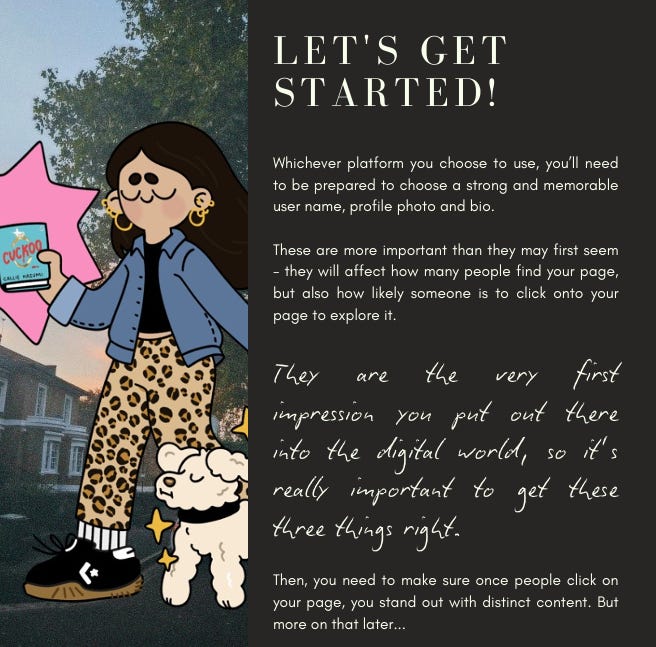 Let's Get Started!  Whichever platform you choose to use, you’ll need  to be prepared to choose a strong and memorable  user name, profile photo and bio.  These are more important than they may first seem- they will affect how many people find your page,  but also how likely someone is to click onto your  page to explore it.  They  are  the  very  first  impression you put out there  into the digital world, so it’s  really important to get these  three things right.  Then, you need to make sure once people click on  your page, you stand out with distinct content. But  more on that later..