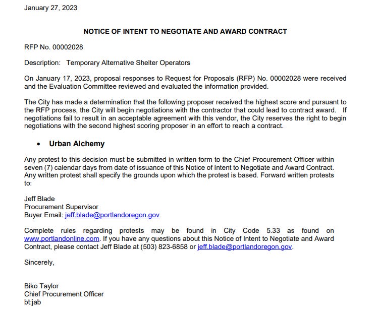 January 27, 2023 Notice of intent to negotiate and award contract  RFP No. 00002028 Description: Temporary Alternative Shelter Operators On January 17, 2023, proposal responses to Request for Proposals (RFP) No. 00002028 were received and the Evaluation Committee reviewed and evaluated the information provided. The City has made a determination that the following proposer received the highest score and pursuant to the RFP process, the City will begin negotiations with the contractor that could lead to contract award. If negotiations fail to result in an acceptable agreement with this vendor, the City reserves the right to begin negotiations with the second highest scoring proposer in an effort to reach a contract. • Urban Alchemy Any protest to this decision must be submitted in written form to the Chief Procurement Officer within seven (7) calendar days from date of issuance of this Notice of Intent to Negotiate and Award Contract. Any written protest shall specify the grounds upon which the protest is based. Forward written protests to: Jeff Blade Procurement Supervisor Buyer Email: jeff.blade@portlandoregon.gov Complete rules regarding protests may be found in City Code 5.33 as found on www.portlandonline.com. If you have any questions about this Notice of Intent to Negotiate and Award Contract, please contact Jeff Blade at (503) 823-6858 or jeff.blade@portlandoregon.gov. Sincerely, Biko Taylor Chief Procurement Officer bt:jab