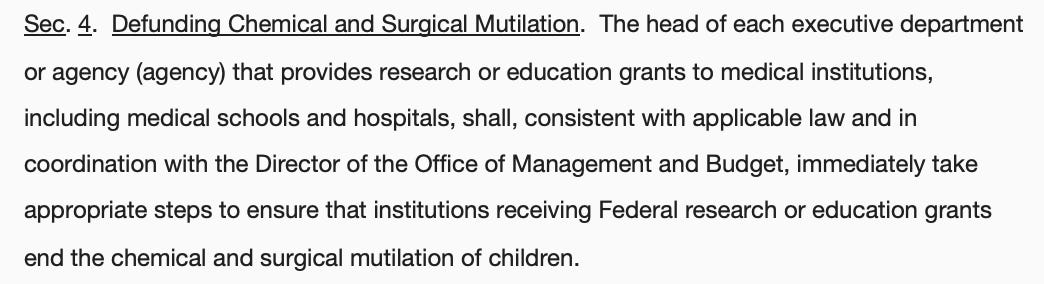 Sec. 4.  Defunding Chemical and Surgical Mutilation.  The head of each executive department or agency (agency) that provides research or education grants to medical institutions, including medical schools and hospitals, shall, consistent with applicable law and in coordination with the Director of the Office of Management and Budget, immediately take appropriate steps to ensure that institutions receiving Federal research or education grants end the chemical and surgical mutilation of children.