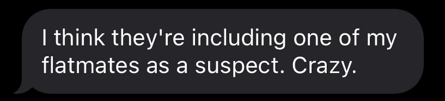 "I think they're including one my flatmates as a suspect! Crazy!"