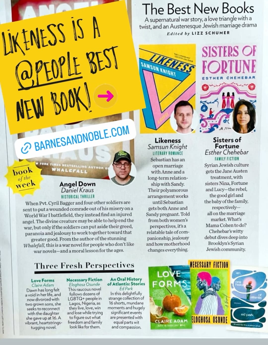 spread of People Magazine, which describes Likeness, a "Best New Book", as: Literary Romance: Sebastian has an open marriage with Anne and a long-term relationship with Sandy. Their polyamorous arrangement works until Sebastian gets both Anne and Sandy pregnant. Told from both women's perspectives, it's a relatable tale of companionship, jealousy, and how motherhood changes everything."