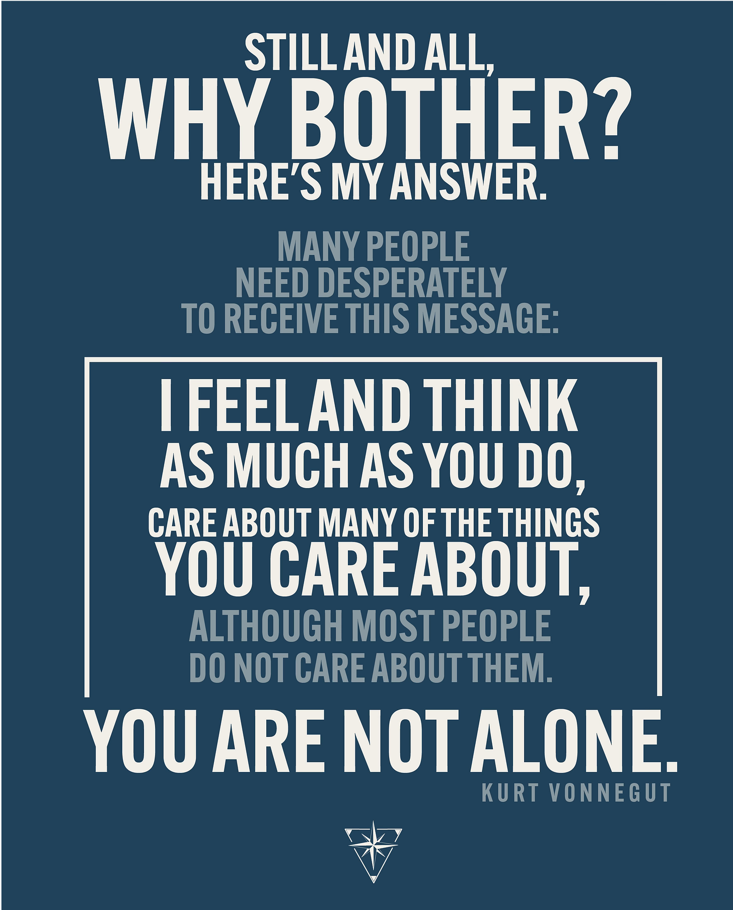 Still and all, why bother? Here's my answer. Many people need desperately to receive this message: I feel and think much as you do, care about many of the things you care about, although most people do not care about them. You are not alone.