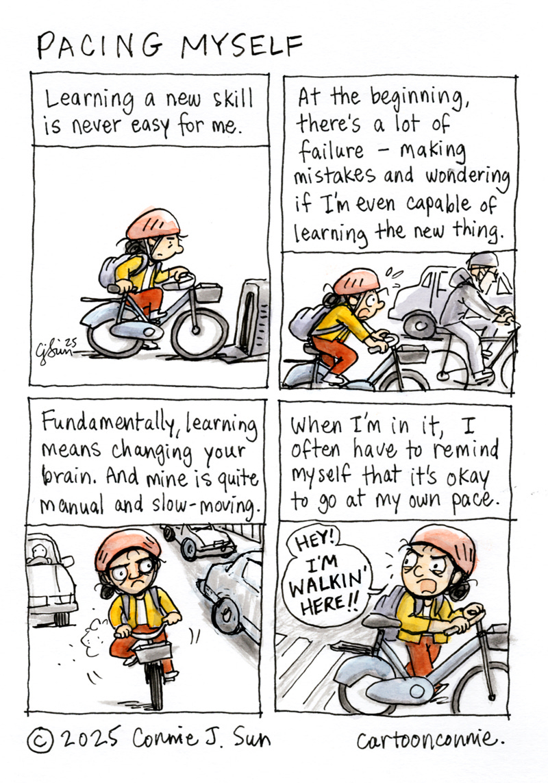 4-panel color comic of a girl with a helmet and backpack, learning to bike in a city. Panel 1 shows the girl figuring out how to use a rideshare bike. Text reads: "Learning a new skill is never easy for me." In panel 2, she is nervously navigating city traffic on a bike. Text: "At the beginning, there's a lot of failure - making mistakes and wondering if I'm even capable of learning the new thing." In panel 3, she has an expression of focus and consternation as she scans other vehicles with suspicion and distrust. Text: "Fundamentally, learning means changing your brain. And mine is quite manual and slow-moving." In the last panel, the text reads, "When I'm in it, I often have to remind myself that it's okay to go at my own pace," as she walks the bike across a crosswalk and shouts at a driver, "Hey! I'm walkin' here!" (Dustin Hoffman's iconic line from "Midnight Cowboy"). Comic titled "Pacing Myself." Ink and watercolor on paper. Original artwork by Connie Sun, cartoonconnie, 2025.