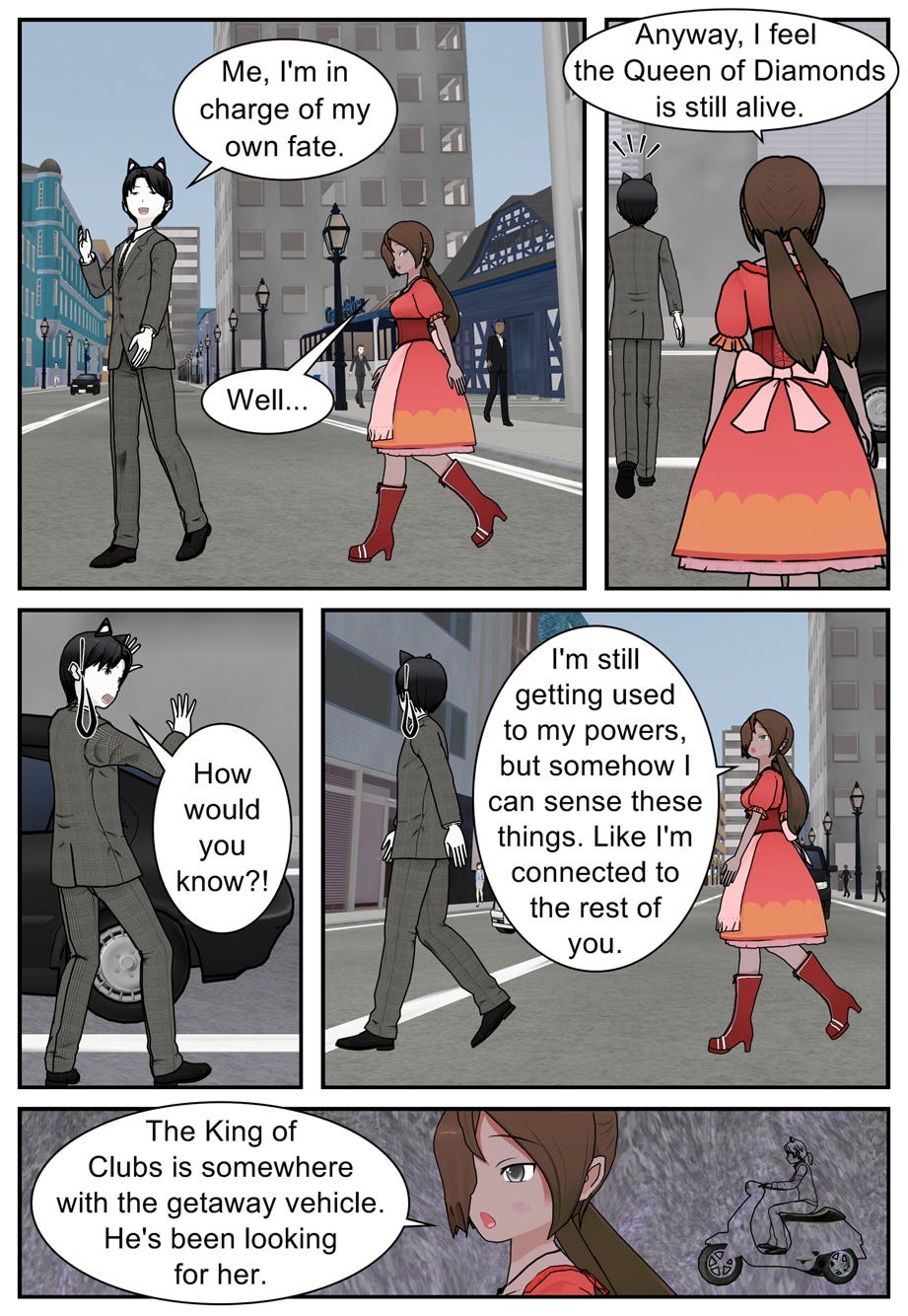 Me, I'm in charge of my own fate. Well... Anyway, I feel the Queen of Diamonds is still alive. How would you know?! I'm still getting used to my powers, but somehow I can sense these things. Like I'm connected to the rest of you. The King of Clubs is somewhere with the getaway vehicle. He's been looking for her.