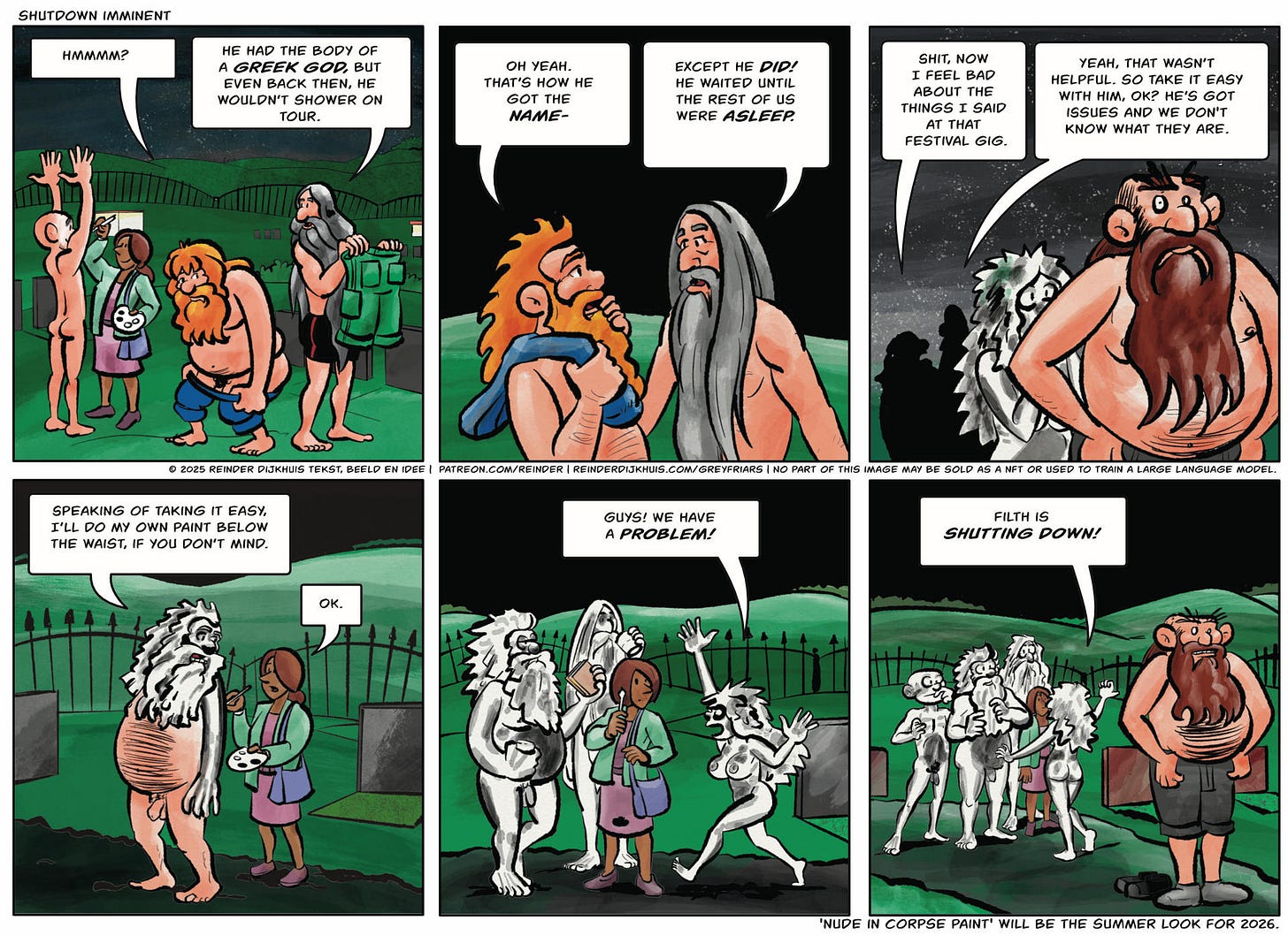 Panel 1. Oozer: Hmmm? Pustule: He had the body of a greek god, but even then, he wouldn't shower while on tour.  Panel 2. Oozer: Oh yeah. That's how he got the name- Pustule: Except he did! He waited till the rest of us were asleep.  Panel 3. Oozer: Shit. Now I feel bad abut the things I said at that festival gig. Pustule: So, you know, take it easy with him. He's got issues and I don't think we know what they are.  Panel 4. Oozer: Speaking about taking it easy, I think I'll do my own paint below the waist if you don't mind. Make-up artist: OK!  Panel 5. Gail: Guys! We have a problem!  Panel 6. Gail: Filth is shutting down!