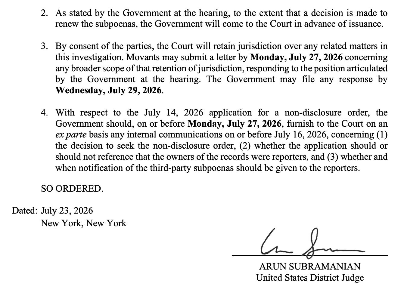 2. As stated by the Government at the hearing, to the extent that a decision is made to renew the subpoenas, the Government will come to the Court in advance of issuance. 3. By consent of the parties, the Court will retain jurisdiction over any related matters in this investigation. Movants may submit a letter by Monday, July 27, 2026 concerning any broaderscope of that retention of jurisdiction, responding to the position articulated by the Government at the hearing. The Government may file any response by Wednesday, July 29, 2026. 4. With respect to the July 14, 2026 application for a non-disclosure order, the Government should, on or before Monday, July 27, 2026, furnish to the Court on an ex parte basis any internal communications on or before July 16, 2026, concerning (1) the decision to seek the non-disclosure order, (2) whether the application should or should not reference that the owners of the records were reporters, and (3) whether and when notification of the third-party subpoenas should be given to the reporters. SO ORDERED. Dated: July 23, 2026 New York, New York  ARUN SUBRAMANIAN United States District Judge