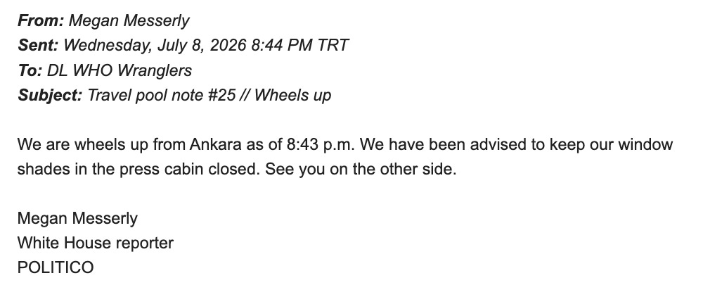 From: Megan Messerly Sent: Wednesday, July 8, 2026 8:44 PM TRT To: DL WHO Wranglers Subject: Travel pool note #25 // Wheels up We are wheels up from Ankara as of 8:43 p.m. We have been advised to keep our window shades in the press cabin closed. See you on the other side. Megan Messerly White House reporter POLITICO From: Megan Messerly Sent: Wednesday, July 8, 2026 8:44 PM TRT To: DL WHO Wranglers Subject: Travel pool note #25 // Wheels up We are wheels up from Ankara as of 8:43 p.m. We have been advised to keep our window shades in the press cabin closed. See you on the other side. Megan Messerly White House reporter POLITICO