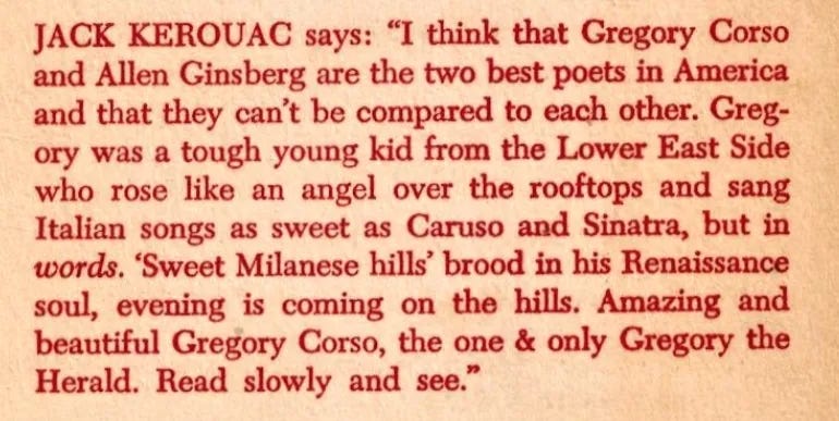 Jack Kerouac says: “I think that Gregory Corso and Allen Ginsberg are the two best poets in America and that they can’t be compared to each other. Gregory was a tough young kid from the Lower East Side who rose like an angel over the rooftops and sang Italian songs as sweet as Caruso and Sinatra, but in words. ‘Sweet Milanese hills’ brood in his Renaissance soul, evening is coming on the hills. Amazing and beautiful Gregory Corso, the one & only Gregory the Herald. Read slowly and see.”