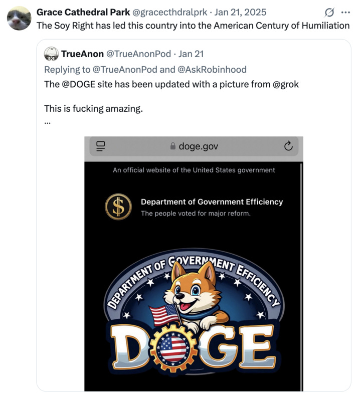 Grace Cathedral Park @gracecthdralprk · Jan 21, 2025 The Soy Right has led this country into the American Century of Humiliation TrueAnon @TrueAnonPod • Jan 21 Replying to @TrueAnonPod and @AskRobinhood The @DOGE site has been updated with a picture from @grok This is f------ amazing. doge.gov An official website of the United States government $ Department of Government Efficiency The people voted for major reform. DEPARTMENT OF GOVERNMENT EFFICIENCY DOGE Grace Cathedral Park @gracecthdralprk · Jan 21, 2025 The Soy Right has led this country into the American Century of Humiliation TrueAnon @TrueAnonPod • Jan 21 Replying to @TrueAnonPod and @AskRobinhood The @DOGE site has been updated with a picture from @grok This is f------ amazing. doge.gov An official website of the United States government $ Department of Government Efficiency The people voted for major reform. DEPARTMENT OF GOVERNMENT EFFICIENCY DOGE