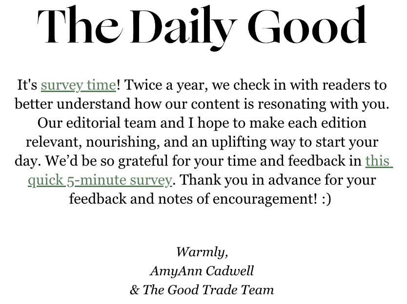 It's survey time! Twice a year, we check in with readers to better understand how our content is resonating with you. Our editorial team and I hope to make each edition relevant, nourishing, and an uplifting way to start your day. We’d be so grateful for your time and feedback in this quick 5-minute survey. Thank you in advance for your feedback and notes of encouragement! :) 