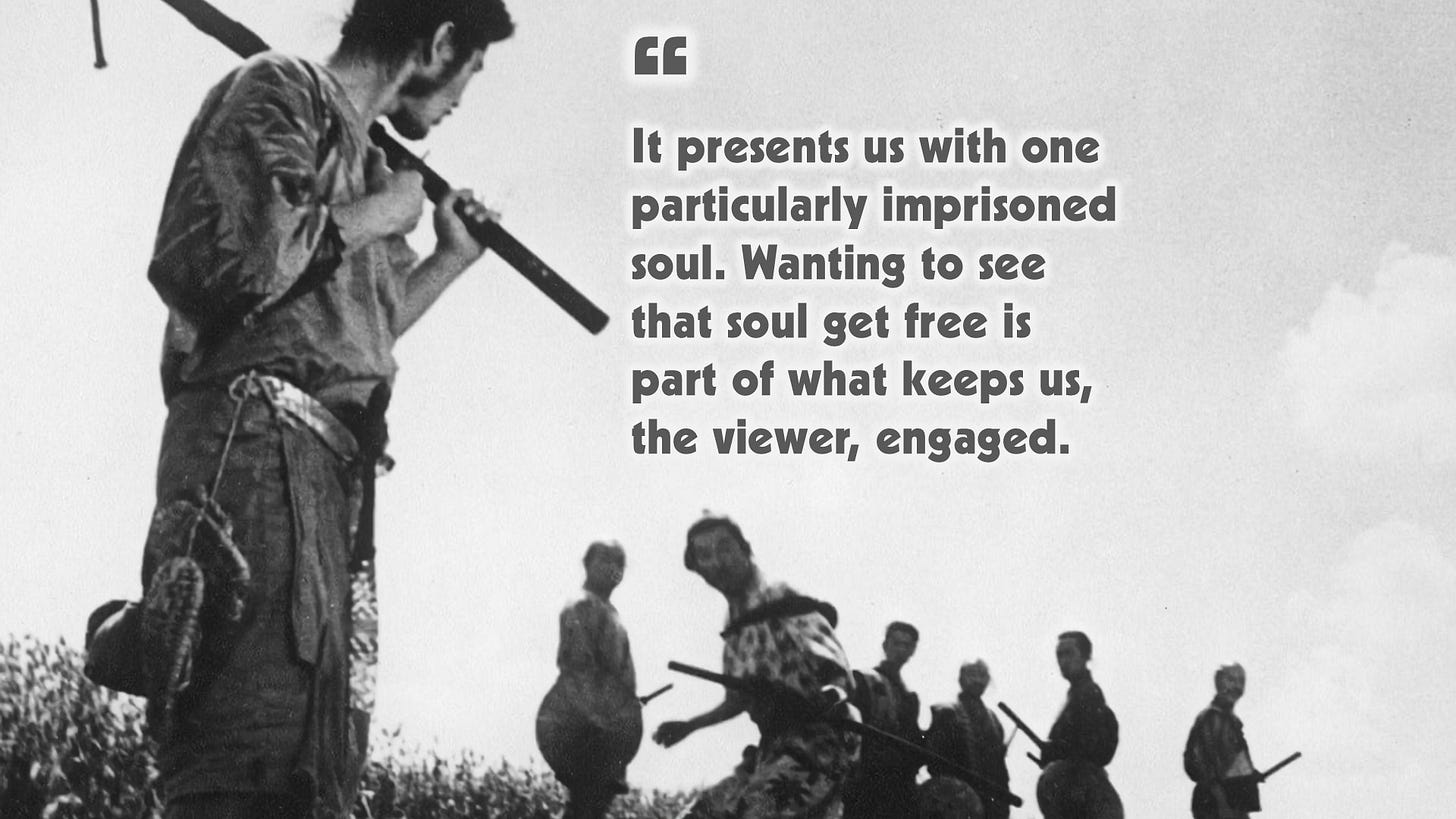 Seven Samurai  presents us with one particularly imprisoned soul. Wanting to see that soul get free is what keeps us, the viewer, engaged.