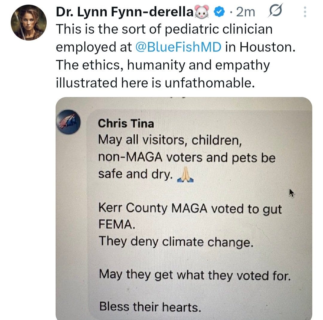 May be an image of 1 person and text that says 'Dr. Lynn Fynn-derella 2m This is the sort of pediatric clinician employed at @BlueFishMD in Houston. The ethics, humanity and empathy illustrated here is unfathomable. Chris Tina May all visitors, children, non-MAGA voters and pets be safe and dry Kerr County MAGA voted to gut FEMA. They deny climate change. May they get what they voted for. Bless their hearts.'