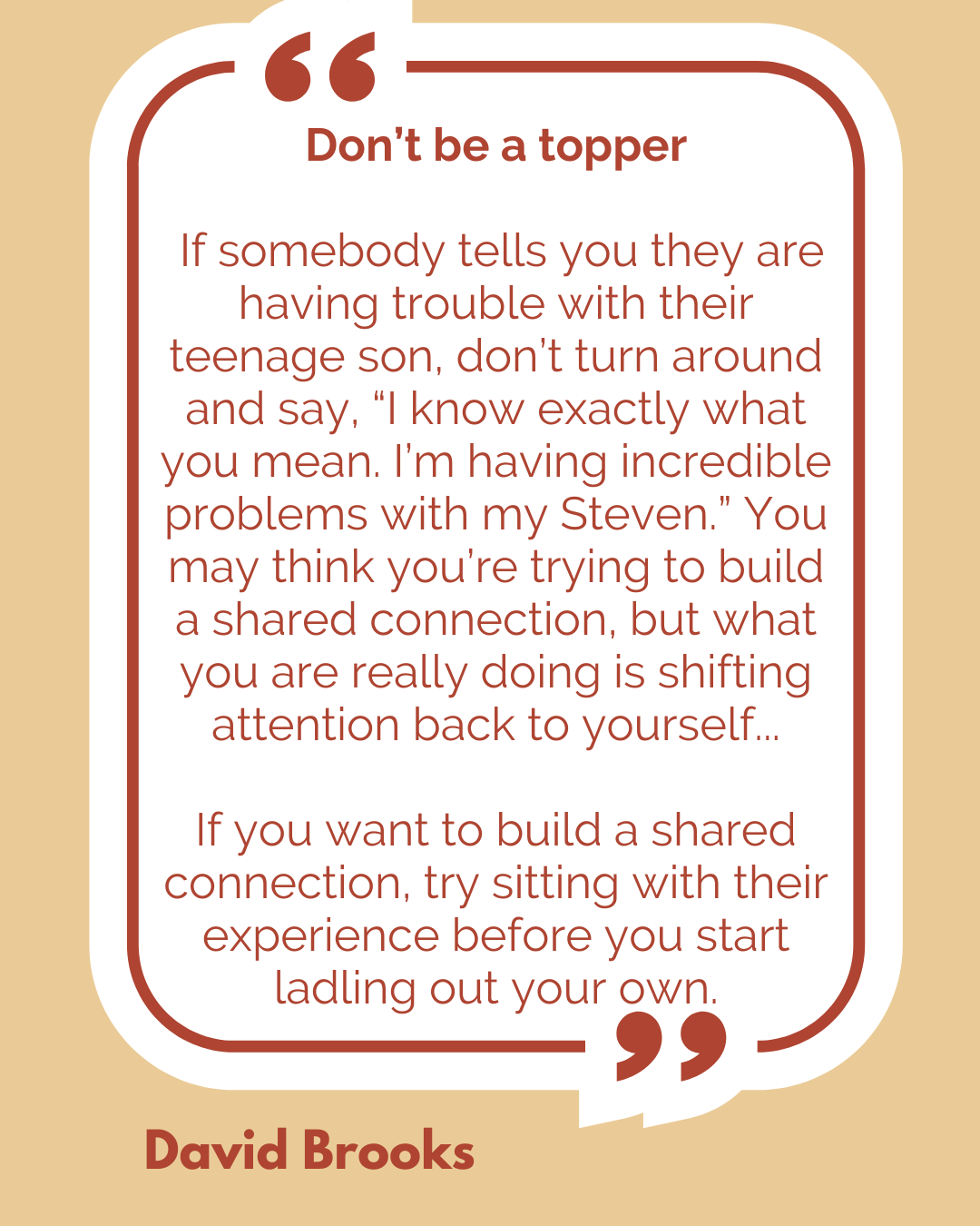 Don’t be a topper. “If somebody tells you they are having trouble with their teenage son, don’t turn around and say, ‘I know exactly what you mean. I’m having incredible problems with my Steven.’ You may think you’re trying to build a shared connection, but what you are really doing is shifting attention back to yourself. If you want to build a shared connection, try sitting with their experience before you start ladling out your own,” said David Brooks.
