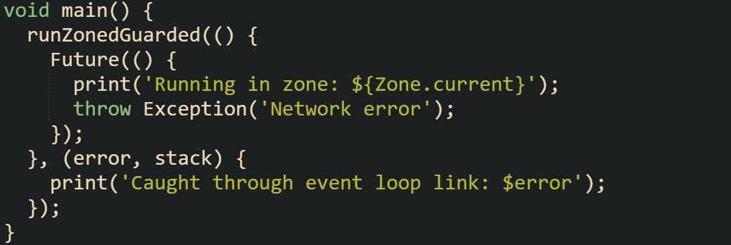 void main() {   runZonedGuarded(() {     Future(() {       print('Running in zone: ${Zone.current}');       throw Exception('Network error');     });   }, (error, stack) {     print('Caught through event loop link: $error');   }); }