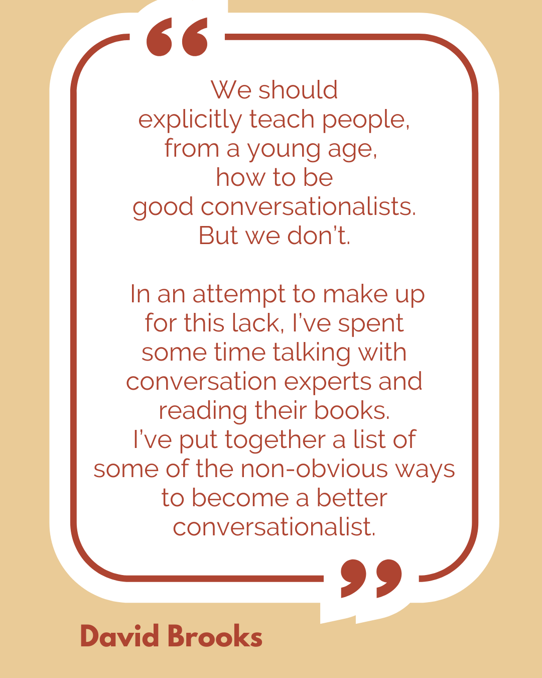 According to David Brooks,“We should explicitly teach people, from a young age, how to be good conversationalists. But we don’t. In an attempt to make up for this lack, I’ve spent some time talking with conversation experts and reading their books. I’ve put together a list of some of the nonobvious ways to become a better conversationalist…”