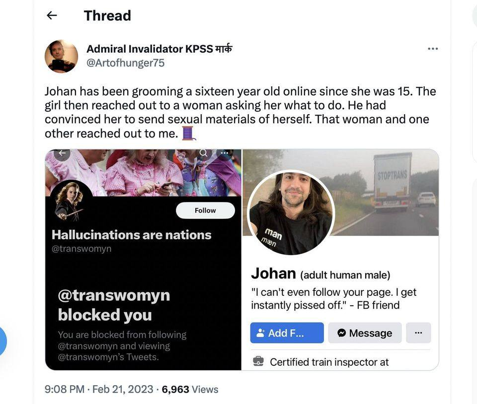 May be a Twitter screenshot of 7 people and text that says 'Thread Admiral Invalidator KPSS मार्क @Artofhunger75 Johan has been grooming a sixteen year old online since she was 15. The girl then reached out to woman asking her what to do. He had convinced her to send sexual materials of herself. That woman and one other reached out to me. Follow STOPTRANS Hallucinations are nations man maen @transwomyn blocked you Johan (adult human male) "I can't even follow your page. get instantly pissed off." FB friend Add Message 9:08 PM Feb 21, 2023 6,963 Views Certified train inspector at'
