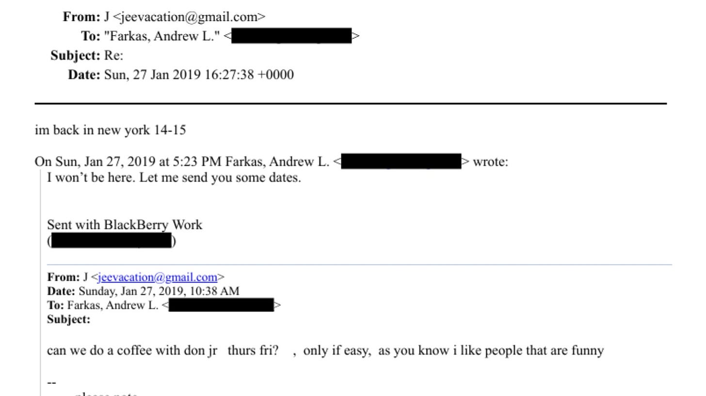 May be a Twitter screenshot of text that says 'From:J J jeevacation@gmail.com> To: "Farkas, Andrew L." Subject: Re: Date: Sun, 27 Jan 2019 16：27:38 +0000 im back in new york 14-15 On Sun, Jan 27, 2019 at 5:23 PM Farkas, Andrew L. I won' be here. Let me send you some dates. Sent with BlackBerry Work wrote: From: jeevacation@ gmail. gmail.com> com> Date: Sunday, Jan 27, 2019, 10:38 AM To: Farkas, Andrew L. Subject: can we do coffee with don jr thurs fri? only if easy, as you know like people that are funny'