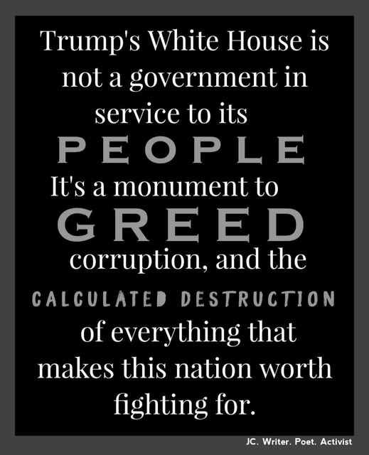 May be an image of text that says 'Trump's White House is not a government in service to its PEOPLE It's a monument to G GREED E corruption, and the CALCULATED DESTRUCTION of everything that makes this nation worth fighting for. JC. JC.Writer.Poet.Activist Writer. Poet. Activist'