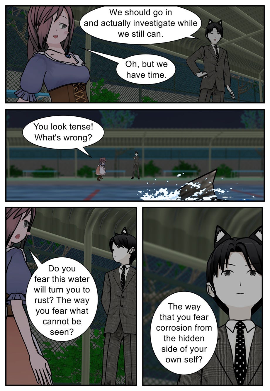 We should go in and actually investigate while we still can. Oh, but we have time. You look tense! What's wrong? Do you fear this water will turn you to rust? The way you fear what cannot be seen? The way that you fear corrosion from the hidden side of your own self? We should go in and actually investigate while we still can. Oh, but we have time. You look tense! What's wrong? Do you fear this water will turn you to rust? The way you fear what cannot be seen? The way that you fear corrosion from the hidden side of your own self?