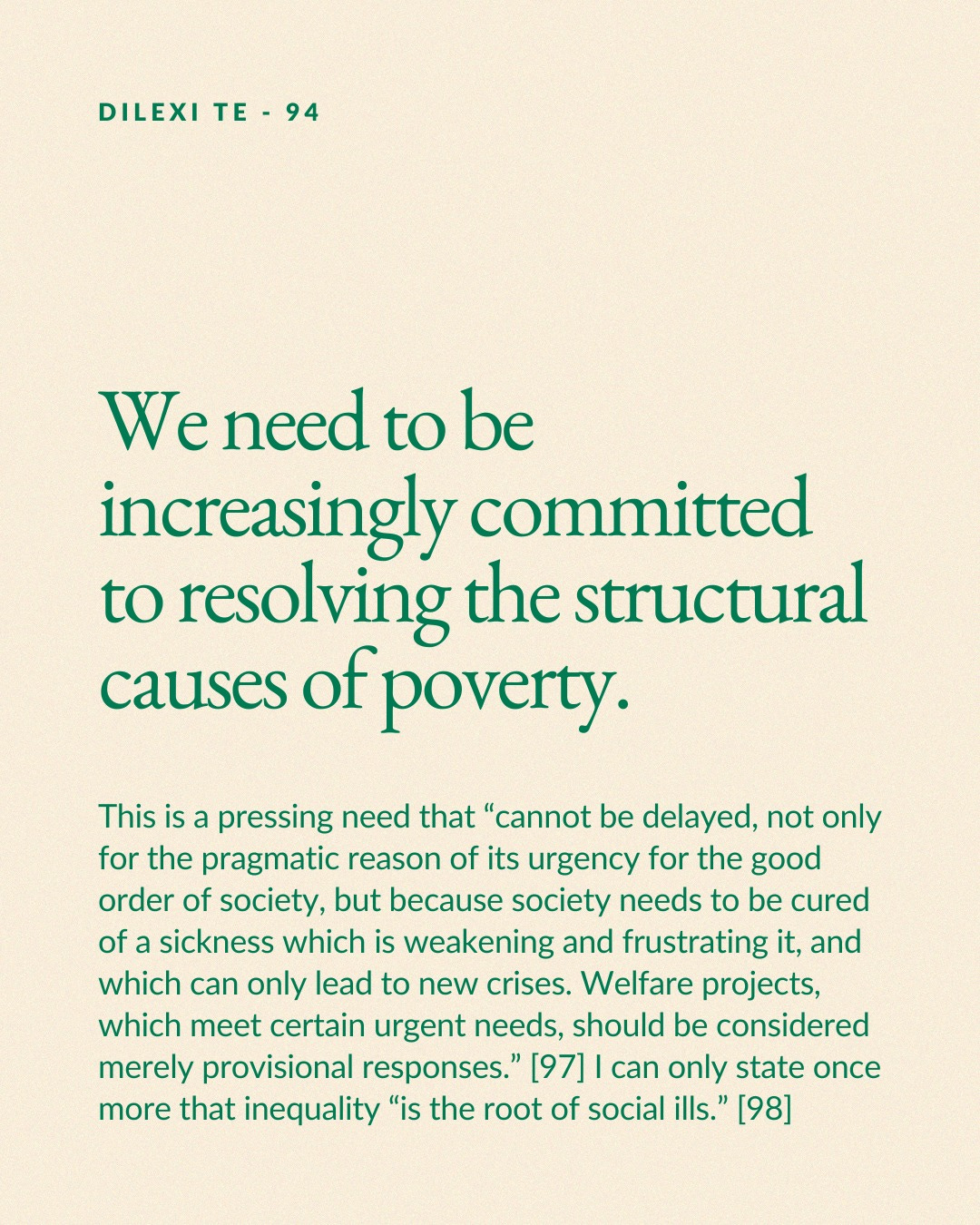 May be a graphic of text that says 'DILEXI TE DILEXITE-94 TE-94 94 We need to be increasingly committed to resolving the structural causes of poverty. This is a pressing need that "cannot be delayed, not only for the pragmatic reason of its urgency for the good order of society, but because society needs to be cured of sickness which is weakening and frustrating it, and which can only lead to new crises. Welfare projects, which meet certain urgent needs should be considered merely provisional responses. [97] can only state once more that inequality "is the root of social ills." [98]'