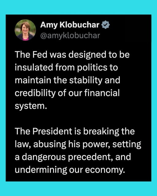 May be an image of 1 person and text that says 'Amy Klobuchar @amyklobuchar The Fed was designed to be insulated from politics to maintain the stability and credibility of our financial system. The President is breaking the law, abusing his power, setting a dangerous precedent, and undermining our economy.'