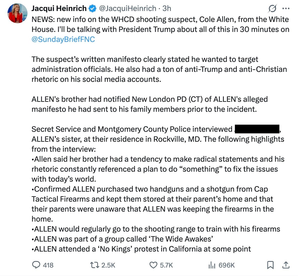 NEWS: new info on the WHCD shooting suspect, Cole Allen, from the White House. I’ll be talking with President Trump about all of this in 30 minutes on @SundayBriefFNC  The suspect’s written manifesto clearly stated he wanted to target administration officials. He also had a ton of anti-Trump and anti-Christian rhetoric on his social media accounts.  ALLEN’s brother had notified New London PD (CT) of ALLEN’s alleged manifesto he had sent to his family members prior to the incident.  Secret Service and Montgomery County Police interviewed [redacted] ALLEN’s sister, at their residence in Rockville, MD. The following highlights from the interview:  •Allen said her brother had a tendency to make radical statements and his rhetoric constantly referenced a plan to do “something” to fix the issues with today’s world.  •Confirmed ALLEN purchased two handguns and a shotgun from Cap Tactical Firearms and kept them stored at their parent’s home and that their parents were unaware that ALLEN was keeping the firearms in the home.  •ALLEN would regularly go to the shooting range to train with his firearms  •ALLEN was part of a group called ‘The Wide Awakes’  •ALLEN attended a ‘No Kings’ protest in California at some point