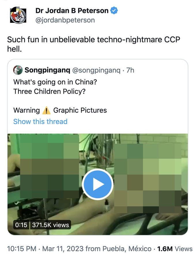 Dr Jordan B Peterson @jordanbpeterson Such fun in unbelievable techno-nightmare CCP hell. Songpinganq @songpinganq . 7h What's going on in China? Three Children Policy? Warning! Graphic Pictures Show this thread 0:15 371.5K views O 10:15 PM. Mar 11, 2023 from Puebla, México 1.6M Views