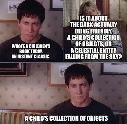Donnie Darko real or imaginary actually blank template | IS IT ABOUT THE DARK ACTUALLY BEING FRIENDLY, A CHILD'S COLLECTION OF OBJECTS, OR A CELESTIAL ENTITY FALLING FROM THE SKY? WROTE A CHILDREN'S BOOK TODAY. AN INSTANT CLASSIC. A CHILD'S COLLECTION OF OBJECTS 