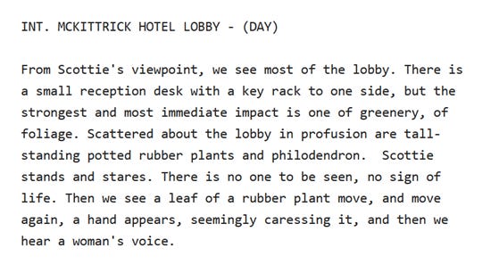INT. MCKITTRICK HOTEL LOBBY - (DAY)  From Scottie's viewpoint, we see most of the lobby. There is  a small reception desk with a key rack to one side, but the  strongest and most immediate impact is one of greenery, of  foliage. Scattered about the lobby in profusion are tall-  standing potted rubber plants and philodendron.  Scottie  stands and stares. There is no one to be seen, no sign of  life. Then we see a leaf of a rubber plant move, and move  again, a hand appears, seemingly caressing it, and then we  hear a woman's voice.
