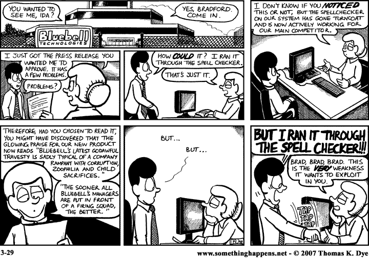 http://somethinghappens.keenspot.com/d/20070329.html  You wanted to see me, Ida?   Yes, Bradford. Come in. I just got the press release you wanted me to approve. It has a few problems.  Bradford: Problems? How COULD it? I ran it through the spell checker.  Ida: That's just it. I don't know if you noticed this or not, but the spellchecker on our system has gone turncoat and is now actively working for our main competitor. Therefore, had you chosen to read it, you might have discovered that the glowing praise for our new product now reads "Bluebell's latest godawful travesty is sadly typical of a company rampant with corruption, zoophilia and child sacrifices. The sooner all Bluebell's managers are put in front of a firing squad, the better."  Bradford: But...but...BUT I RAN IT THROUGH THE SPELL CHECKER!!!  Ida: Brad, Brad, Brad. This is the very weakness it wants to exploit in you.  3-29 www.somethinghappens.net - copyright 2007 Thomas K. Dye.
