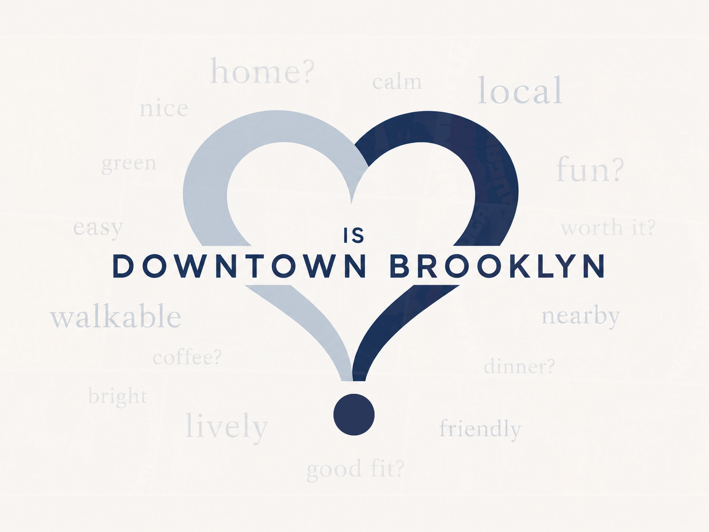 A clean editorial graphic for “Downtown Brooklyn is…” featuring two large mirrored question marks that meet to form a heart, with a soft blue left side, a deep navy right side, and a navy dot below. The words “IS DOWNTOWN BROOKLYN” appear boldly across the center, while faint serif words including “home?”, “local,” “fun?”, “walkable,” “nearby,” “friendly,” and “good fit?” drift around the heart like quiet thoughts in the background. A clean editorial graphic for “Downtown Brooklyn is…” featuring two large mirrored question marks that meet to form a heart, with a soft blue left side, a deep navy right side, and a navy dot below. The words “IS DOWNTOWN BROOKLYN” appear boldly across the center, while faint serif words including “home?”, “local,” “fun?”, “walkable,” “nearby,” “friendly,” and “good fit?” drift around the heart like quiet thoughts in the background.