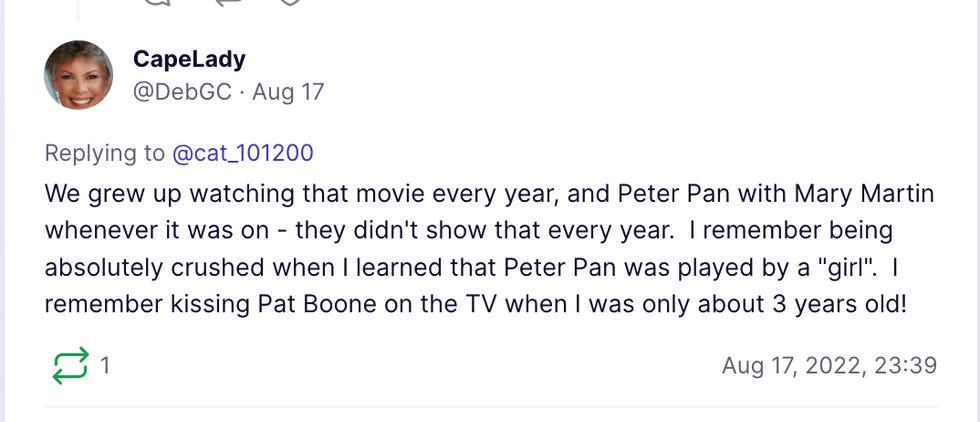 We grew up watching that movie every year, and Peter Pan with Mary Martin whenever it was on - they didn't show that every year. I remember being absolutely crushed when I learned that Peter Pan was played by a "girl". I remember kissing Pat Boone on the TV when I was only about 3 years old! We grew up watching that movie every year, and Peter Pan with Mary Martin whenever it was on - they didn't show that every year. I remember being absolutely crushed when I learned that Peter Pan was played by a "girl". I remember kissing Pat Boone on the TV when I was only about 3 years old!