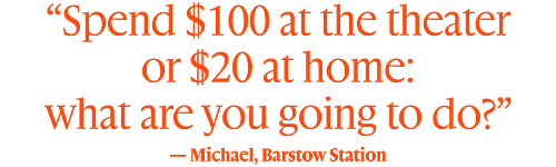 “Spend $100 at the theater or $20 at home: what are you going to do?” — Michael, Barstow Station