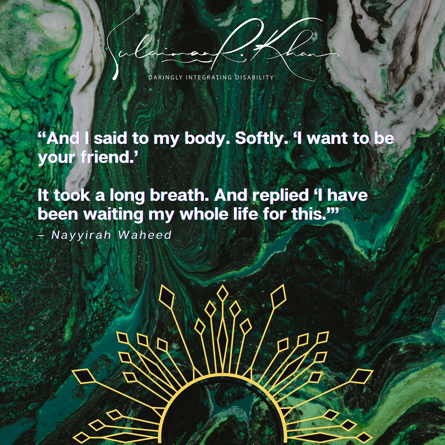 Image description 1: In the middle of a green fluid abstract painting background is bold white text within quotes. The quoted text states, [OPEN QUOTE] And I said to my body. Softly. ‘I want to be your friend.’ It took a long breath. And replied ‘I have been waiting my whole life for this.” [CLOSE QUOTE]. Below is smaller, white text that reads “[DASH] –– Nayyirah Waheed.” An abstract rising sun with black and gold rays is at the bottom centre of the image. A white cursive text at the top centre of the image says, “Sulaiman R. Khan.” Below in white text are the words “Daringly Integrating Disability” in capital letters, which is Sulaiman’s personal brand slogan and credo. End.