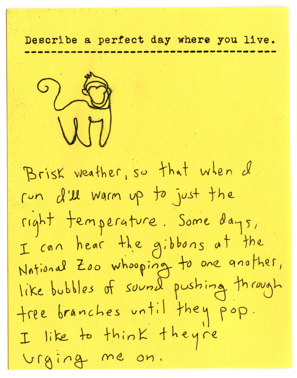 Describe a perfect day where you live.  Brisk weather, so that when I run I'll warm up to just the right temperature. Some days, I can hear the gibbons at the National Zoo whooping to one another, like bubbles of sound pushing through tree branches until they pop. I like to think they're urging me on.