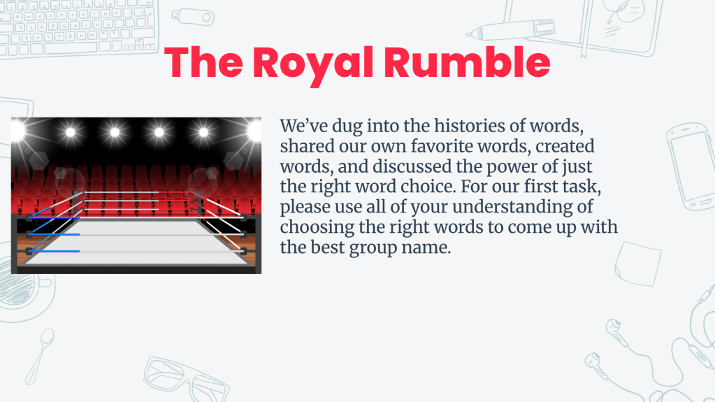 Graphic depicting a wrestling ring with bright lights, alongside the title 'The Royal Rumble' and the following text: We’ve dug into the histories of words, shared our own favorite words, created words, and discussed the power of just the right word choice. For our first task, please use all of your understanding of choosing the right words to come up with the best group name. Graphic depicting a wrestling ring with bright lights, alongside the title 'The Royal Rumble' and the following text: We’ve dug into the histories of words, shared our own favorite words, created words, and discussed the power of just the right word choice. For our first task, please use all of your understanding of choosing the right words to come up with the best group name.