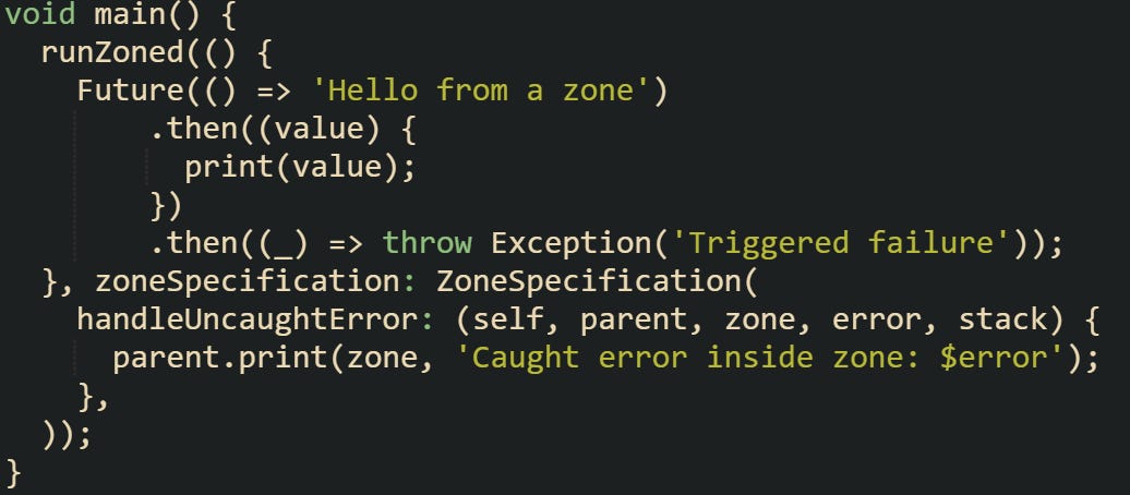 void main() {   runZoned(() {     Future(() => 'Hello from a zone')         .then((value) {           print(value);         })         .then((_) => throw Exception('Triggered failure'));   }, zoneSpecification: ZoneSpecification(     handleUncaughtError: (self, parent, zone, error, stack) {       parent.print(zone, 'Caught error inside zone: $error');     },   )); }