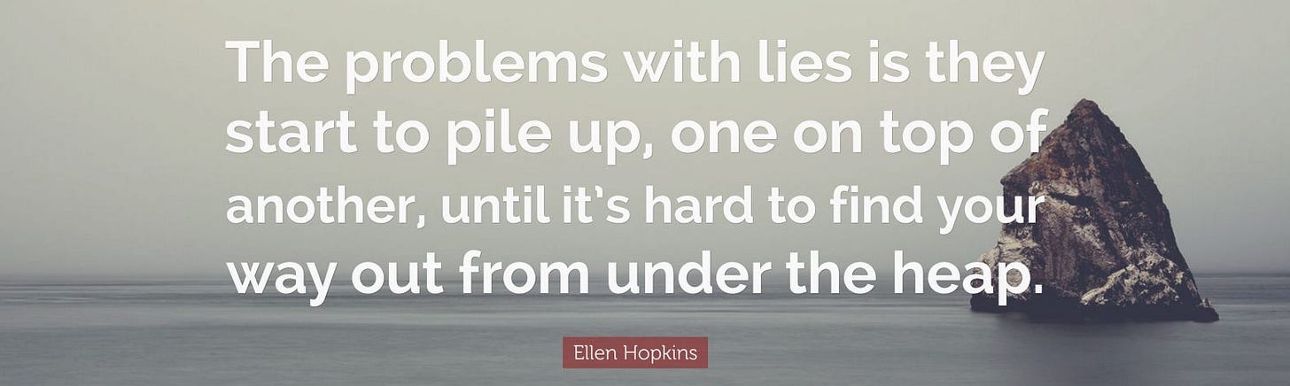 The problems with lies is they start to pile up, one on top of another, until it's hard to find yoiour way out from under the heap.The problems with lies is they start to pile up, one on top of another, until it's hard to find your way out from under the heap.