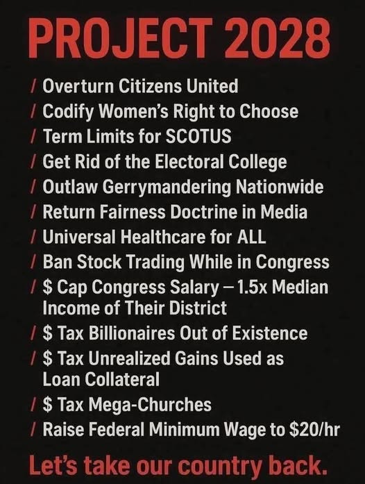 May be an image of text that says 'PRO PROJECT 2028 Overturn Citizens United Codify Women's Right to Choose Term Limits for SCOTUS Get Rid of the Electoral College Outlaw Gerrymandering Nationwide Return Fairness Doctrine in Media Universal Healthcare for ALL Ban Stock Trading While in Congress $ Cap Congress Salary -1.5x Median Income of Their District $ Tax Billionaires Out of Existence $ Tax Unrealized Gains Used as as Loan Collateral $ Tax Mega-Churches Raise Federal Minimum Wage to $20/hr Let's take our country back.' May be an image of text that says 'PRO PROJECT 2028 Overturn Citizens United Codify Women's Right to Choose Term Limits for SCOTUS Get Rid of the Electoral College Outlaw Gerrymandering Nationwide Return Fairness Doctrine in Media Universal Healthcare for ALL Ban Stock Trading While in Congress $ Cap Congress Salary -1.5x Median Income of Their District $ Tax Billionaires Out of Existence $ Tax Unrealized Gains Used as as Loan Collateral $ Tax Mega-Churches Raise Federal Minimum Wage to $20/hr Let's take our country back.'