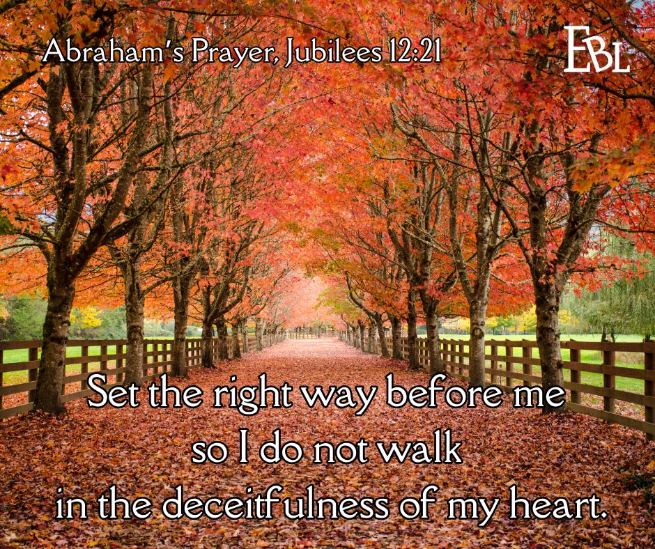 Abraham's Prayer, Jubilees 12:21 "Set the right way before me so I do not walk in the deceitfulness of my heart."