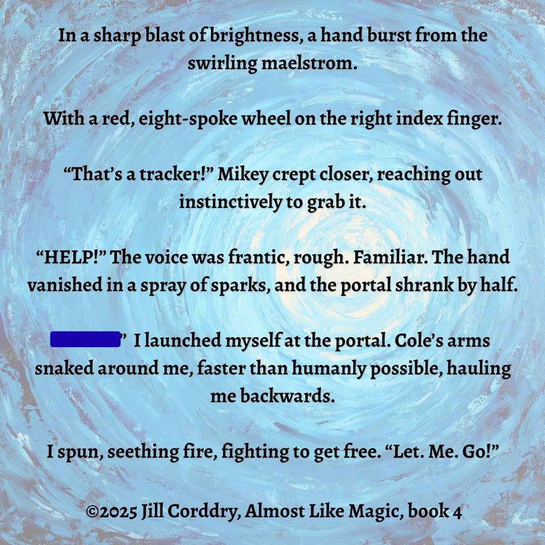 Image is a book snippet graphic. The background looks like looking up through water toward a bright light. It’s rippling rings of blues going outward from a bright white circle. The circle isn’t exactly in the center which adds a bit of eeriness to it. Centered in a black serif font reads: In a sharp blast of brightness, a hand burst from the swirling maelstrom. With a red, eight-spoke wheel on the right index finger. “That’s a tracker!” Mikey crept closer, reaching out instinctively to grab it. “HELP!” The voice was frantic, rough. Familiar. The hand vanished in a spray of sparks, and the portal shrank by half. “******* {hidden for SPOLIER}!” I launched myself at the portal. Cole’s arms snaked around me, faster than humanly possible, hauling me backwards. I spun, seething fire, fighting to get free. “Let. Me. Go!” ©2025 Almost Like Magic, book 4, by Jill Corddry