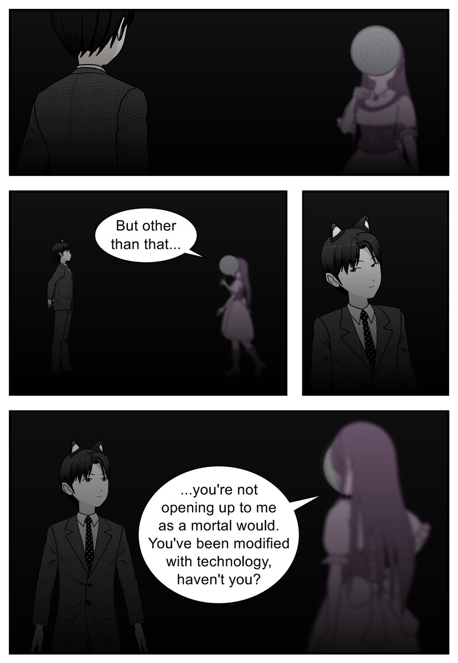 But other than that... you're not opening up to me as a mortal would. You've been modified with technology, haven't you?