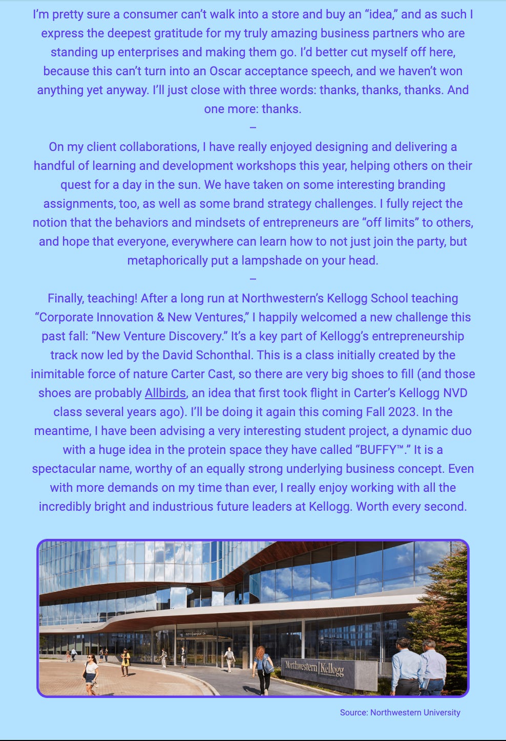 The image is a section of a newsletter or article with a background gradient transitioning from blue at the top to white at the bottom. The text shares the author's gratitude towards their business partners and avoids turning the note into an "Oscar acceptance speech." The author extends thanks multiple times and reflects on their enjoyment of client collaborations and designing learning and development workshops throughout the year. There's a mention of branding assignments and a strong belief in the accessibility of entrepreneurial behaviors and mindsets to everyone. The text concludes with a commentary on teaching, specifically at Northwestern's Kellogg School of Management, where the author welcomes the new challenge of teaching a course called "New Venture Discovery" after a long stint teaching "Corporate Innovation & New Ventures."

In the second part of the text, the author mentions a student project named "BUFFY™" in the protein space and praises the name and business concept behind it. The author expresses enjoyment in working with industrious future leaders at Kellogg, finding it rewarding despite the demands on their time.

Below the text, there's an image of the exterior of the Northwestern Kellogg School of Management building. People are seen walking in and out of the modern glass-fronted building, indicating a lively academic environment. The source of the image is credited to Northwestern University.

The text within the image reads:
"After well over two years in R&D and planning, Small Wonder® will soon become available to the general public. It’s a rough early beta, but even that is a major accomplishment. SW is a “salon-grade” powder concentrate shampoo that transforms into luscious great-smelling lather when exposed to water right in the shower. The proposition is Batman and Robin. Batman: it works extremely well, a metaphorical Porsche, and actually makes showering fun. Robin: it reduces clutter and waste in people’s lives, because there is no heavy pre-packaged watery goop, and no plastic, either. Beautiful. If intrigued, check out the site via the link above, and sign up for updates. SW tackles not just one but many wicked challenges all across the spectrum of design, and has been 100x tougher than I ever dreamed. But anything worth doing is going to be difficult.

Source: Small Wonder®"