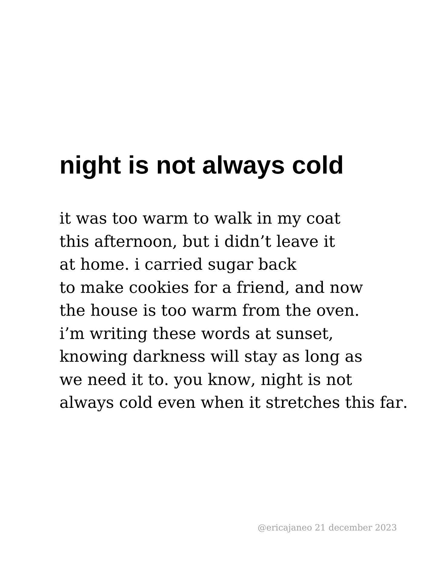night is not always cold it was too warm to walk in my coat this afternoon, but i didn’t leave it at home. i carried sugar back  to make cookies for a friend, and now  the house is too warm from the oven. i’m writing these words at sunset, knowing darkness will stay as long as  we need it to. you know, night is not  always cold even when it stretches this far.