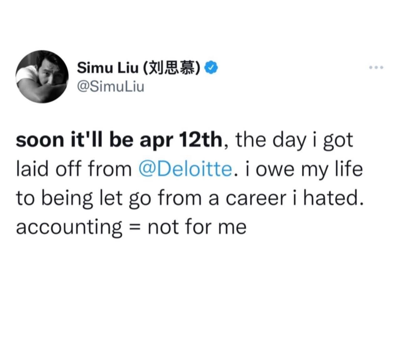 May be an image of text that says 'Simu Liu (刘思慕) @SimuLiu soon it'll be apr 12th, the day i got laid off from @Deloitte. i owe my life to being let go from a career i hated. accounting not for me' May be an image of text that says 'Simu Liu (刘思慕) @SimuLiu soon it'll be apr 12th, the day i got laid off from @Deloitte. i owe my life to being let go from a career i hated. accounting not for me'
