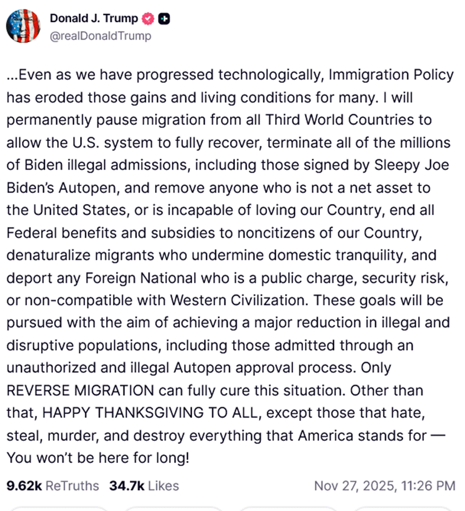 Even as we have progressed technologically, Immigration Policy has eroded those gains and living conditions for many. I will permanently pause migration from all Third World Countries to allow the U.S. system to fully recover, terminate all of the millions of Biden illegal admissions, including those signed by Sleepy Joe Biden’s Autopen, and remove anyone who is not a net asset to the United States, or is incapable of loving our Country, end all Federal benefits and subsidies to noncitizens of our Country, denaturalize migrants who undermine domestic tranquility, and deport any Foreign National who is a public charge, security risk, or non-compatible with Western Civilization. These goals will be pursued with the aim of achieving a major reduction in illegal and disruptive populations, including those admitted through an unauthorized and illegal Autopen approval process. Only REVERSE MIGRATION can fully cure this situation. Other than that, HAPPY THANKSGIVING TO ALL, except those that hate, steal, murder, and destroy everything that America stands for — You won’t be here for long!