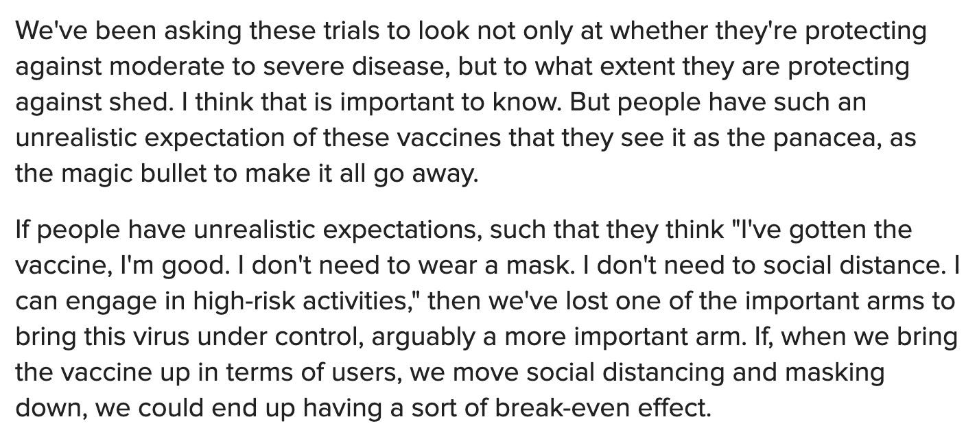 We've been asking these trials to look not only at whether they're protecting against moderate to severe disease, but to what extent they are protecting against shed. I think that is important to know. But people have such an unrealistic expectation of these vaccines that they see it as the panacea, as the magic bullet to make it all go away.If people have unrealistic expectations, such that they think "I've gotten the vaccine, I'm good. I don't need to wear a mask. I don't need to social distance. I can engage in high-risk activities," then we've lost one of the important arms to bring this virus under control, arguably a more important arm. If, when we bring the vaccine up in terms of users, we move social distancing and masking down, we could end up having a sort of break-even effect.