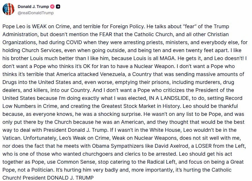 Pope Leo is WEAK on Crime, and terrible for Foreign Policy. He talks about “fear” of the Trump Administration, but doesn’t mention the FEAR that the Catholic Church, and all other Christian Organizations, had during COVID when they were arresting priests, ministers, and everybody else, for holding Church Services, even when going outside, and being ten and even twenty feet apart. I like his brother Louis much better than I like him, because Louis is all MAGA. He gets it, and Leo doesn’t! I don’t want a Pope who thinks it’s OK for Iran to have a Nuclear Weapon. I don’t want a Pope who thinks it’s terrible that America attacked Venezuela, a Country that was sending massive amounts of Drugs into the United States and, even worse, emptying their prisons, including murderers, drug dealers, and killers, into our Country. And I don’t want a Pope who criticizes the President of the United States because I’m doing exactly what I was elected, IN A LANDSLIDE, to do, setting Record Low Numbers in Crime, and creating the Greatest Stock Market in History. Leo should be thankful because, as everyone knows, he was a shocking surprise. He wasn’t on any list to be Pope, and was only put there by the Church because he was an American, and they thought that would be the best way to deal with President Donald J. Trump. If I wasn’t in the White House, Leo wouldn’t be in the Vatican. Unfortunately, Leo’s Weak on Crime, Weak on Nuclear Weapons, does not sit well with me, nor does the fact that he meets with Obama Sympathizers like David Axelrod, a LOSER from the Left, who is one of those who wanted churchgoers and clerics to be arrested. Leo should get his act together as Pope, use Common Sense, stop catering to the Radical Left, and focus on being a Great Pope, not a Politician. It’s hurting him very badly and, more importantly, it’s hurting the Catholic Church! President DONALD J. TRUMP 4.16k ReTruths 15.2k Likes 4/12/26, 9:03 PM Pope Leo is WEAK on Crime, and terrible for Foreign Policy. He talks about “fear” of the Trump Administration, but doesn’t mention the FEAR that the Catholic Church, and all other Christian Organizations, had during COVID when they were arresting priests, ministers, and everybody else, for holding Church Services, even when going outside, and being ten and even twenty feet apart. I like his brother Louis much better than I like him, because Louis is all MAGA. He gets it, and Leo doesn’t! I don’t want a Pope who thinks it’s OK for Iran to have a Nuclear Weapon. I don’t want a Pope who thinks it’s terrible that America attacked Venezuela, a Country that was sending massive amounts of Drugs into the United States and, even worse, emptying their prisons, including murderers, drug dealers, and killers, into our Country. And I don’t want a Pope who criticizes the President of the United States because I’m doing exactly what I was elected, IN A LANDSLIDE, to do, setting Record Low Numbers in Crime, and creating the Greatest Stock Market in History. Leo should be thankful because, as everyone knows, he was a shocking surprise. He wasn’t on any list to be Pope, and was only put there by the Church because he was an American, and they thought that would be the best way to deal with President Donald J. Trump. If I wasn’t in the White House, Leo wouldn’t be in the Vatican. Unfortunately, Leo’s Weak on Crime, Weak on Nuclear Weapons, does not sit well with me, nor does the fact that he meets with Obama Sympathizers like David Axelrod, a LOSER from the Left, who is one of those who wanted churchgoers and clerics to be arrested. Leo should get his act together as Pope, use Common Sense, stop catering to the Radical Left, and focus on being a Great Pope, not a Politician. It’s hurting him very badly and, more importantly, it’s hurting the Catholic Church! President DONALD J. TRUMP 4.16k ReTruths 15.2k Likes 4/12/26, 9:03 PM
